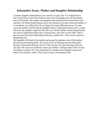 Informative Essay- Mother and Daughter Relationship
A mother daughter relationship is very crucial in a girl s life. It is widely known
that if a girl doesn t have her mother to turn to for everything, she will most likely
turn to her friends. The mother and daughter bond should be the closest bond a girl
can have. No friend should measure up to the closeness you share with your mother. It
is sometimes very difficult for this to happen for many different reasons. In many
cases, the mother will feel like her daughter doesn t understand because she is young.
Likewise, the daughter might feel like she can t tell her mother certain things because
she will not understand where she is coming from, since she is much older. That is
one big issue that most relationships between a mother and... Show more content on
Helpwriting.net ...
The daughter will listen to the mother and accept her guidance more if the mother
develops good listening skills. The action of active listening must be taken place
during a conversation between the two. This involves not only listening with your
ears, but with your eyes and heart to hear one another s feelings about what it is they
are telling you about. It is very important for a mother and a daughter to put each
other in one another s shoes. There may be many circumstances that
 