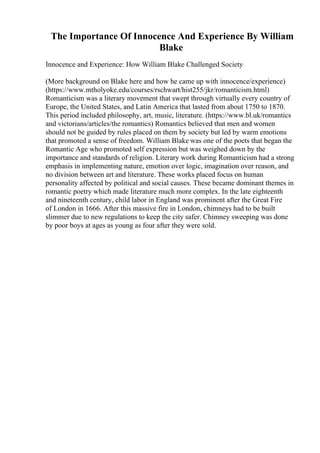 The Importance Of Innocence And Experience By William
Blake
Innocence and Experience: How William Blake Challenged Society
(More background on Blake here and how he came up with innocence/experience)
(https://www.mtholyoke.edu/courses/rschwart/hist255/jkr/romanticism.html)
Romanticism was a literary movement that swept through virtually every country of
Europe, the United States, and Latin America that lasted from about 1750 to 1870.
This period included philosophy, art, music, literature. (https://www.bl.uk/romantics
and victorians/articles/the romantics) Romantics believed that men and women
should not be guided by rules placed on them by society but led by warm emotions
that promoted a sense of freedom. William Blake was one of the poets that began the
Romantic Age who promoted self expression but was weighed down by the
importance and standards of religion. Literary work during Romanticism had a strong
emphasis in implementing nature, emotion over logic, imagination over reason, and
no division between art and literature. These works placed focus on human
personality affected by political and social causes. These became dominant themes in
romantic poetry which made literature much more complex. In the late eighteenth
and nineteenth century, child labor in England was prominent after the Great Fire
of London in 1666. After this massive fire in London, chimneys had to be built
slimmer due to new regulations to keep the city safer. Chimney sweeping was done
by poor boys at ages as young as four after they were sold.
 