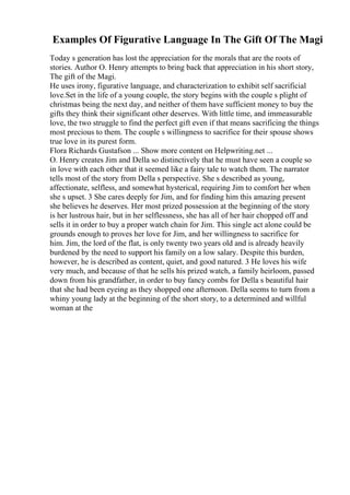 Examples Of Figurative Language In The Gift Of The Magi
Today s generation has lost the appreciation for the morals that are the roots of
stories. Author O. Henry attempts to bring back that appreciation in his short story,
The gift of the Magi.
He uses irony, figurative language, and characterization to exhibit self sacrificial
love.Set in the life of a young couple, the story begins with the couple s plight of
christmas being the next day, and neither of them have sufficient money to buy the
gifts they think their significant other deserves. With little time, and immeasurable
love, the two struggle to find the perfect gift even if that means sacrificing the things
most precious to them. The couple s willingness to sacrifice for their spouse shows
true love in its purest form.
Flora Richards Gustafson ... Show more content on Helpwriting.net ...
O. Henry creates Jim and Della so distinctively that he must have seen a couple so
in love with each other that it seemed like a fairy tale to watch them. The narrator
tells most of the story from Della s perspective. She s described as young,
affectionate, selfless, and somewhat hysterical, requiring Jim to comfort her when
she s upset. 3 She cares deeply for Jim, and for finding him this amazing present
she believes he deserves. Her most prized possession at the beginning of the story
is her lustrous hair, but in her selflessness, she has all of her hair chopped off and
sells it in order to buy a proper watch chain for Jim. This single act alone could be
grounds enough to proves her love for Jim, and her willingness to sacrifice for
him. Jim, the lord of the flat, is only twenty two years old and is already heavily
burdened by the need to support his family on a low salary. Despite this burden,
however, he is described as content, quiet, and good natured. 3 He loves his wife
very much, and because of that he sells his prized watch, a family heirloom, passed
down from his grandfather, in order to buy fancy combs for Della s beautiful hair
that she had been eyeing as they shopped one afternoon. Della seems to turn from a
whiny young lady at the beginning of the short story, to a determined and willful
woman at the
 
