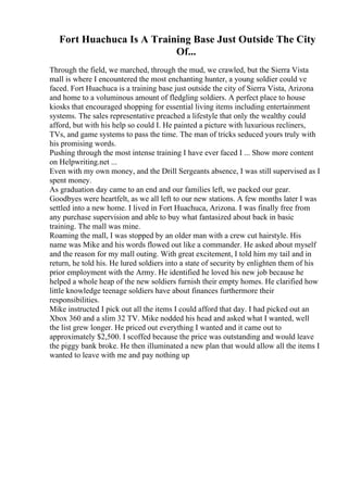 Fort Huachuca Is A Training Base Just Outside The City
Of...
Through the field, we marched, through the mud, we crawled, but the Sierra Vista
mall is where I encountered the most enchanting hunter, a young soldier could ve
faced. Fort Huachuca is a training base just outside the city of Sierra Vista, Arizona
and home to a voluminous amount of fledgling soldiers. A perfect place to house
kiosks that encouraged shopping for essential living items including entertainment
systems. The sales representative preached a lifestyle that only the wealthy could
afford, but with his help so could I. He painted a picture with luxurious recliners,
TVs, and game systems to pass the time. The man of tricks seduced yours truly with
his promising words.
Pushing through the most intense training I have ever faced I ... Show more content
on Helpwriting.net ...
Even with my own money, and the Drill Sergeants absence, I was still supervised as I
spent money.
As graduation day came to an end and our families left, we packed our gear.
Goodbyes were heartfelt, as we all left to our new stations. A few months later I was
settled into a new home. I lived in Fort Huachuca, Arizona. I was finally free from
any purchase supervision and able to buy what fantasized about back in basic
training. The mall was mine.
Roaming the mall, I was stopped by an older man with a crew cut hairstyle. His
name was Mike and his words flowed out like a commander. He asked about myself
and the reason for my mall outing. With great excitement, I told him my tail and in
return, he told his. He lured soldiers into a state of security by enlighten them of his
prior employment with the Army. He identified he loved his new job because he
helped a whole heap of the new soldiers furnish their empty homes. He clarified how
little knowledge teenage soldiers have about finances furthermore their
responsibilities.
Mike instructed I pick out all the items I could afford that day. I had picked out an
Xbox 360 and a slim 32 TV. Mike nodded his head and asked what I wanted, well
the list grew longer. He priced out everything I wanted and it came out to
approximately $2,500. I scoffed because the price was outstanding and would leave
the piggy bank broke. He then illuminated a new plan that would allow all the items I
wanted to leave with me and pay nothing up
 