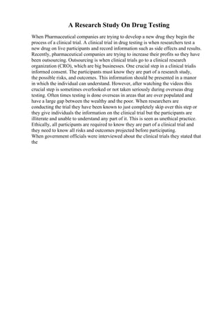 A Research Study On Drug Testing
When Pharmaceutical companies are trying to develop a new drug they begin the
process of a clinical trial. A clinical trial in drug testing is when researchers test a
new drug on live participants and record information such as side effects and results.
Recently, pharmaceutical companies are trying to increase their profits so they have
been outsourcing. Outsourcing is when clinical trials go to a clinical research
organization (CRO), which are big businesses. One crucial step in a clinical trialis
informed consent. The participants must know they are part of a research study,
the possible risks, and outcomes. This information should be presented in a manor
in which the individual can understand. However, after watching the videos this
crucial step is sometimes overlooked or not taken seriously during overseas drug
testing. Often times testing is done overseas in areas that are over populated and
have a large gap between the wealthy and the poor. When researchers are
conducting the trial they have been known to just completely skip over this step or
they give individuals the information on the clinical trial but the participants are
illiterate and unable to understand any part of it. This is seen as unethical practice.
Ethically, all participants are required to know they are part of a clinical trial and
they need to know all risks and outcomes projected before participating.
When government officials were interviewed about the clinical trials they stated that
the
 
