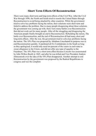 Short Term Effects Of Reconstruction
There were many short term and long term effects of the Civil War. After the Civil
War through 1896, the North and South tried to reunite the United States through
Reconstruction to avoid being attacked by other countries. While the government
tried to solve key problems facing the nation, their solutions were short term and
failed to address the problem. Due to many people disagreeing about these solutions
the government was coming up with, there were many battles over Reconstruction
that did not work out for many people. After all the struggling and disagreeing the
American people finally brought an end to Reconstruction. Rebuilding the nation, The
battle over Reconstruction, and the end of Reconstruction all had many short and
long term effects. After the war, the government tried to solve key problems facing
the nation. The 10% Plan was proposed by Abraham Lincolnand its purpose was to
end Reconstruction quickly. It pardoned all Ex Confederates in the South as long
as they apologized, it would only need ten percent of the voters in each state to
swear allegiance to the Union, and did not offer any type of equality to the
Freedmen. The 10% Plan was a short term effect because Lincoln was assassinated
by John Wilkes Booth in 1865, and after he was killed and Vice President Andrew
Johnsontook over the idea of the 10% Plan disappeared. Another attempt to end
Reconstruction by the government was proposed by the Radical Republicans in
congress and was the complete
 