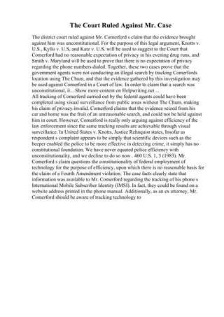 The Court Ruled Against Mr. Case
The district court ruled against Mr. Comerford s claim that the evidence brought
against him was unconstitutional. For the purpose of this legal argument, Knotts v.
U.S., Kyllo v. U.S, and Katz v. U.S. will be used to suggest to the Court that
Comerford had no reasonable expectation of privacy in his evening drug runs, and
Smith v. Maryland will be used to prove that there is no expectation of privacy
regarding the phone numbers dialed. Together, these two cases prove that the
government agents were not conducting an illegal search by tracking Comerfords
location using The Chum, and that the evidence gathered by this investigation may
be used against Comerford in a Court of law. In order to claim that a search was
unconstitutional, it... Show more content on Helpwriting.net ...
All tracking of Comerford carried out by the federal agents could have been
completed using visual surveillance from public areas without The Chum, making
his claim of privacy invalid. Comerford claims that the evidence seized from his
car and home was the fruit of an unreasonable search, and could not be held against
him in court. However, Comerford is really only arguing against efficiency of the
law enforcement since the same tracking results are achievable through visual
surveillance. In United States v. Knotts, Justice Rehnquist states, Insofar as
respondent s complaint appears to be simply that scientific devices such as the
beeper enabled the police to be more effective in detecting crime, it simply has no
constitutional foundation. We have never equated police efficiency with
unconstitutionality, and we decline to do so now . 460 U.S. 1, 3 (1983). Mr.
Comerford s claim questions the constitutionality of federal employment of
technology for the purpose of efficiency, upon which there is no reasonable basis for
the claim of a Fourth Amendment violation. The case facts clearly state that
information was available to Mr. Comerford regarding the tracking of his phone s
International Mobile Subscriber Identity (IMSI). In fact, they could be found on a
website address printed in the phone manual. Additionally, as an ex attorney, Mr.
Comerford should be aware of tracking technology to
 