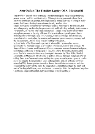 Azar Nafsi s The Timeless Legacy Of Al Mutanabbi
The streets of ancient cities and today s modern metropolis have changed the way
people interact and live within the city. Although streets go unnoticed and their
functions are taken for granted, they significantly impact our way of living in many
modes that leave a lasting impression on the city s urban plan.
Streets throughout the centuries weren t just used as pathways to destinations, but
were also greatly used to display governmental and leadership authority to the masses.
For example, in Favro s The Street Triumphant , streets were mainly utilized for
triumphant parades in the city of Rome. Favro states how a parade prescribes a
distinct pathway through a city (86). Usually, when executing a parade military
generals tend to manipulate the street s pathways and use monuments, temples and
the environment ... Show more content on Helpwriting.net ...
In Azar Nafsi s The Timeless Legacy of al Mutanabbi , he describes streets,
specifically Al Rasheed Street, as a vessel of civilization, history and heritage. Al
Rasheed Street, known as al Mutanabbi Street, was once a street that contained great
knowledge and history of the people of Iraq, but after a devastating bombing the
street that held so much culture was destroyed. As stated by Dima Hilal, Shari al
Mutanabbi, al Mutanabbi Street home to politics pressed between pamphlets Qur an
calling from storefronts stationery waiting for a purpose and a pen a cigarette vendor
paces the street a thoroughfare of ideas and arguments ancient texts and software
manuals (229). In comparison to ancient Rome, in which the monuments and sites
contained the history of the state, the street of al Mutanabbi had been the heart and
soul of the Baghdad literary and intellectual community. After the explosion, Iraq didn
t just lose a street in Baghdad, but was stripped of their identity as
 