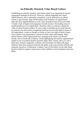 An Ethically Oriented, Value Based Culture
Establishing an ethically oriented, value based culture in an organization requires
engagement strategies at all levels. However, without leadership who values
ethical behavior, and is noticeably committed, it can be difficult for an ethical
culture to gain traction. After all the leaders at the frontlines of organizations
make the most tangible difference in the value of products and services provided.
A leader s lack of dignity and negligence towards society is the leading cause of
unethical behavior in an organization. Therefore, there is a need to evaluate the
value of ethical business leaders. In a time when everything can be easily blamed
on someone else and serious wrongdoing unethical acts are often kept in silence or
left unpunished, it seems as though as society we have lost sight of what it means
to be a leader in an organization, a person of moral values and integrity. Many
ethical failures within organizations have emerged in the media over the past
decade, such as fraud and corruption, clearly highlighting the need for organizational
leaders to axt in an ethical manner (Joosten, Dijke, Hiel, Cremer, 2014, p.1). On a
daily basis, business magazines, websites, and newsletters are filled with major
character lapse from someone trusted by the public such as government officials and
corporate executives. Furthermore, a leader s lack of self control, on the other hand,
has been linked to negative actions due to their inability to resist temptation (Joosten,
Dijke,
 
