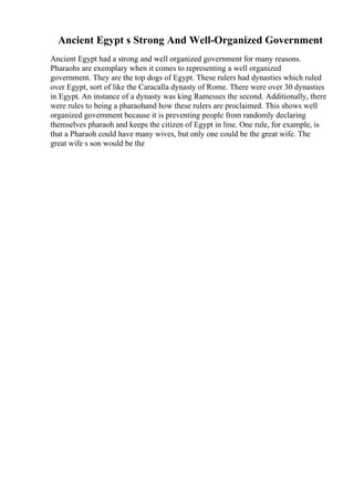 Ancient Egypt s Strong And Well-Organized Government
Ancient Egypt had a strong and well organized government for many reasons.
Pharaohs are exemplary when it comes to representing a well organized
government. They are the top dogs of Egypt. These rulers had dynasties which ruled
over Egypt, sort of like the Caracalla dynasty of Rome. There were over 30 dynasties
in Egypt. An instance of a dynasty was king Ramesses the second. Additionally, there
were rules to being a pharaohand how these rulers are proclaimed. This shows well
organized government because it is preventing people from randomly declaring
themselves pharaoh and keeps the citizen of Egypt in line. One rule, for example, is
that a Pharaoh could have many wives, but only one could be the great wife. The
great wife s son would be the
 