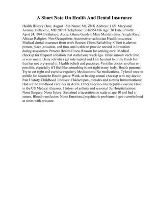 A Short Note On Health And Dental Insurance
Health History Date: August 15th Name: Mr. ZNK Address: 1121 Maryland
Avenue, Beltsville, MD 20707 Telephone: 3016554386 Age: 30 Date of birth:
April 24,1984 Birthplace: Accra, Ghana Gender: Male Marital status: Single Race:
African Religion: Non Occupation: Automotive technician Health insurance:
Medical dental insurance from work Source: Client Reliability: Client is alert to
person, place ,situation, and time and is able to provide needed information
during assessment Present Health/Illness Reason for seeking care: Medical
checkup for frequent urination that started one week ago. Urine amount each time
is very small. Daily activities get interrupted and I am hesitant to drink fluids but
that has not prevented it . Health beliefs and practices: Visit the doctor as often as
possible, especially if I feel like something is not right in my body. Health patterns:
Try to eat right and exercise regularly Medications: No medications. Tylenol once in
awhile for headache Health goals: Work on having annual checkup with my doctor
Past History Childhood illnesses: Chicken pox, measles and asthma Immunizations:
Had all the childhood vaccines in Accra. Other vaccines like hepatitis vaccine I had
in the US Medical illnesses: History of asthma and seasonal flu Hospitalization:
None Surgery: None Injury: Sustained a laceration on scalp at age 10 and had a
suture. Blood transfusion: None Emotional/psychiatric problems: I get overwhelmed
at times with pressure
 