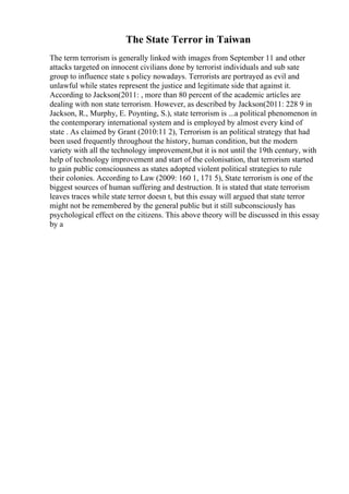 The State Terror in Taiwan
The term terrorism is generally linked with images from September 11 and other
attacks targeted on innocent civilians done by terrorist individuals and sub sate
group to influence state s policy nowadays. Terrorists are portrayed as evil and
unlawful while states represent the justice and legitimate side that against it.
According to Jackson(2011: , more than 80 percent of the academic articles are
dealing with non state terrorism. However, as described by Jackson(2011: 228 9 in
Jackson, R., Murphy, E. Poynting, S.), state terrorism is ...a political phenomenon in
the contemporary international system and is employed by almost every kind of
state . As claimed by Grant (2010:11 2), Terrorism is an political strategy that had
been used frequently throughout the history, human condition, but the modern
variety with all the technology improvement,but it is not until the 19th century, with
help of technology improvement and start of the colonisation, that terrorism started
to gain public consciousness as states adopted violent political strategies to rule
their colonies. According to Law (2009: 160 1, 171 5), State terrorism is one of the
biggest sources of human suffering and destruction. It is stated that state terrorism
leaves traces while state terror doesn t, but this essay will argued that state terror
might not be remembered by the general public but it still subconsciously has
psychological effect on the citizens. This above theory will be discussed in this essay
by a
 