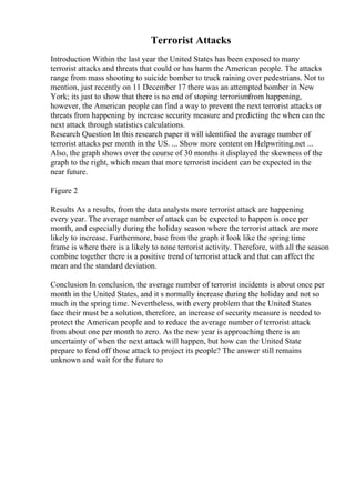 Terrorist Attacks
Introduction Within the last year the United States has been exposed to many
terrorist attacks and threats that could or has harm the American people. The attacks
range from mass shooting to suicide bomber to truck raining over pedestrians. Not to
mention, just recently on 11 December 17 there was an attempted bomber in New
York; its just to show that there is no end of stoping terrorismfrom happening,
however, the American people can find a way to prevent the next terrorist attacks or
threats from happening by increase security measure and predicting the when can the
next attack through statistics calculations.
Research Question In this research paper it will identified the average number of
terrorist attacks per month in the US. ... Show more content on Helpwriting.net ...
Also, the graph shows over the course of 30 months it displayed the skewness of the
graph to the right, which mean that more terrorist incident can be expected in the
near future.
Figure 2
Results As a results, from the data analysts more terrorist attack are happening
every year. The average number of attack can be expected to happen is once per
month, and especially during the holiday season where the terrorist attack are more
likely to increase. Furthermore, base from the graph it look like the spring time
frame is where there is a likely to none terrorist activity. Therefore, with all the season
combine together there is a positive trend of terrorist attack and that can affect the
mean and the standard deviation.
Conclusion In conclusion, the average number of terrorist incidents is about once per
month in the United States, and it s normally increase during the holiday and not so
much in the spring time. Nevertheless, with every problem that the United States
face their must be a solution, therefore, an increase of security measure is needed to
protect the American people and to reduce the average number of terrorist attack
from about one per month to zero. As the new year is approaching there is an
uncertainty of when the next attack will happen, but how can the United State
prepare to fend off those attack to project its people? The answer still remains
unknown and wait for the future to
 