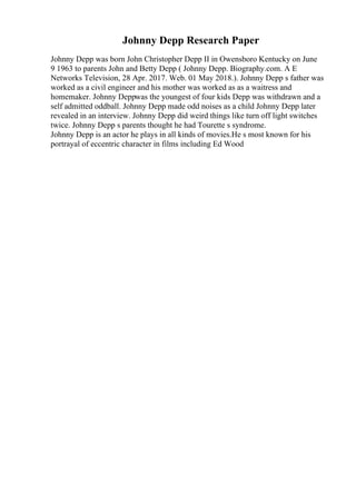 Johnny Depp Research Paper
Johnny Depp was born John Christopher Depp II in Owensboro Kentucky on June
9 1963 to parents John and Betty Depp ( Johnny Depp. Biography.com. A E
Networks Television, 28 Apr. 2017. Web. 01 May 2018.). Johnny Depp s father was
worked as a civil engineer and his mother was worked as as a waitress and
homemaker. Johnny Deppwas the youngest of four kids Depp was withdrawn and a
self admitted oddball. Johnny Depp made odd noises as a child Johnny Depp later
revealed in an interview. Johnny Depp did weird things like turn off light switches
twice. Johnny Depp s parents thought he had Tourette s syndrome.
Johnny Depp is an actor he plays in all kinds of movies.He s most known for his
portrayal of eccentric character in films including Ed Wood
 