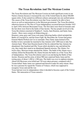 The Texas Revolution And The Mexican Cession
The Texas Revolution and The Mexican Cession are both significant events in our
Nation s history because it increased the size of the United States by about 500,000
square miles. It also united two different cultures and people into one unified nation.
The causes of the Texas Revolution were that Texas wanted to be able to have
slaves as well as representatives in the Mexican government. The Texas Revolution
otherwise known as The War of Texas Independence occurred between October 1835
to April 1836, between Mexicoand Texas. The first shots were fired in Gonzales and
the last shots were fired in the battle of San Jacinto. The key people involved in the
Texas Revolution consisted of Stephen F. Austin, Sam Houston, and Santa Anna.
Austin... Show more content on Helpwriting.net ...
Houston s army grew and Texas won many following battles which included the
Battle of ConcepciГіn, and the Grass Fight. By December the Texans had gotten
General Martin Perfecto de Cos to surrender. Once Santa Anna learned of his
brother in laws surrender he marched to San Antonio with 7,000 men to take San
Antonio back. When Sam Houston heard of this he ordered that San Antonio be
abandoned. One hundred and fifty Texan rebels decided to stay and defend the
city; they made their stand at an abandoned Spanish mission, The Alamo. For
twelve days, Mexican troops attacked the Alamo. The battle of the Alamo was a
military defeat but Remember the Alamo became the battle cry of the Texas War
of Independence. The Texas Revolution came to an end during the Battle of San
Jacinto. Houston and his army of about 900 men surprised Santa Anna and his
resting army of about 1,200 to 1,300 men. The battle was over in eighteen minutes.
About 630 Mexicans were killed and 730 were taken prisoner, compared with 9
Texans killed. Santa Anna was captured and forced to make his army retreat. Once
he was a prisoner he signed the Treaties of Velasco, which was supposed to
recognize Texas and end the war.
Texas had just won its independence when it decided to become a part of the United
States. The annexation of Texas caused a
 