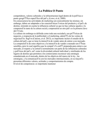 La Politica O Punto
competidores, valores culturales y la infraestructura legal dentro de la polГtica o
punto geogrГЎfico especГfico del paГs, (Lowe, et al, 2008).
En consecuencia las actividades de marketing son esencialmente las mismas; sin
embargo, deben ser adaptados a las caracterГsticas Гєnicas del producto y el paГs de
destino, teniendo en cuenta la influencia cultural ya que no hay culturas iguales y la
comprensiГіn tanto de la cultura social y empresarial en otro paГs es la primera clave
del Г©xito.
La cultura sin embargo es definida como toda una sociedad y sus prГЎcticas de
negocios, a respuesta de la publicidad y el marketing, ademГЎs de las ventas de
negociaciГіn. SegГєn (Cateora, et al. 2012), es importante incluir el estudio de la
cultura del paГs, que se tiene la intenciГіn de vender antes de entrar a ese mercado.
La comprensiГіn de estos objetivos y la intenciГіn de vender a menudo son ГЎreas
sensibles, pero lo cual significa que la compaГ±Гa estГЎ preparada para entrar a ese
mercado, el respeto y la cortesГa normalmente son parte de las influencias culturales
y polГticas del paГs, asГ como la diversidad cultural individual y similitudes de los
lugares de destino que permiten a los comerciantes reconocer una estrategia
estandarizada en el mercado, dentro de los objetivos del marco de la ley , las
estrategias, y la comunicaciГіn con los mercados internacionales, en su mayorГa
presentan diferentes valores, actitudes y comportamientos de compra.
El nivel de competencia: es importante mantener
 