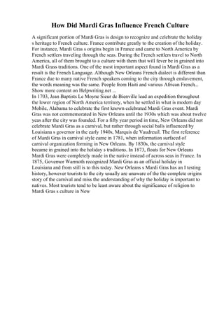How Did Mardi Gras Influence French Culture
A significant portion of Mardi Gras is design to recognize and celebrate the holiday
s heritage to French culture. France contribute greatly to the creation of the holiday.
For instance, Mardi Gras s origins begin in France and came to North America by
French settlers traveling through the seas. During the French settlers travel to North
America, all of them brought to a culture with them that will fever be in grained into
Mardi Grass traditions. One of the most important aspect found in Mardi Gras as a
result is the French Language. Although New Orleans French dialect is different than
France due to many native French speakers coming to the city through enslavement,
the words meaning was the same. People from Haiti and various African French...
Show more content on Helpwriting.net ...
In 1703, Jean Baptists Le Moyne Sieur de Bienville lead an expedition throughout
the lower region of North America territory, when he settled in what is modern day
Mobile, Alabama to celebrate the first known celebrated Mardi Gras event. Mardi
Gras was not commemorated in New Orleans until the 1930s which was about twelve
yeas after the city was founded. For a fifty year period in time, New Orleans did not
celebrate Mardi Gras as a carnival, but rather through social balls influenced by
Louisiana s governor in the early 1940s, Marquis de Vaudreuil. The first reference
of Mardi Gras in carnival style came in 1781, when information surfaced of
carnival organization forming in New Orleans. By 1830s, the carnival style
became in grained into the holiday s traditions. In 1873, floats for New Orleans
Mardi Gras were completely made in the native instead of across seas in France. In
1875, Governor Warmoth recognized Mardi Gras as an official holiday in
Louisiana and from still is to this today. New Orleans s Mardi Gras has an I testing
history, however tourists to the city usually are unaware of the the complete origins
story of the carnival and miss the understanding of why the holiday is important to
natives. Most tourists tend to be least aware about the significance of religion to
Mardi Gras s culture in New
 