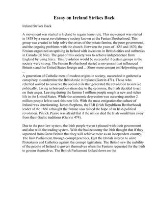 Essay on Ireland Strikes Back
Ireland Strikes Back
A movement was started in Ireland to regain home rule. This movement was started
in 1858 by a secret revolutionary society known as the Fenian Brotherhood. This
group was created to help solve the crises of the potato famine, the poor government,
and the ongoing problems with the church. Between the years of 1856 and 1870, the
Fenians organized an uprising in Ireland with invasions in British cities and outbreaks
in Canada (de Nie). The goal of this society was to achieve independence from
England by using force. This revolution would be successful if certain groups in the
society were strong. The Fenian Brotherhood started a movement that influenced
Britain s and the United States foreign and ... Show more content on Helpwriting.net
...
A generation of Catholic men of modest origins in society, succeeded in gathered a
conspiracy to undermine the British rule in Ireland (Garvin 471). Those who
rebelled wanted to conserve the social evils that generated the revolution to survive
politically. Living in horrendous stress due to the economy, the Irish decided to act
on their anger. Leaving during the famine 1 million people sought a new and richer
life in the United States. While the economic depression was occurring another 2
million people left to seek this new life. With the mass emigration the culture of
Ireland was deteriorating. James Stephens, the IRB (Irish Republican Brotherhood)
leader of the 1860 s thought the famine also ruined the hope of an Irish political
revolution. Patrick Pearse was afraid that if the nation died the Irish would turn away
from their Gaelic traditions (Garvin 474).
Due to the poor law system, the Irish people weren t pleased with their government
and also with the trading system. With the bad economy the Irish thought that if they
separated from Great Britain that they will achieve more as an independent country.
The Irish Parliament, through corrupt practices, kept the British interest to unite
Protestants and Catholics against the corrupt legislature. The British saw the inability
of the people of Ireland to govern themselves when the Fenians requested for the Irish
to govern themselves. The British Parliament looked down on the
 