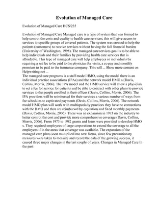 Evolution of Managed Care
Evolution of Managed Care HCS/235
Evolution of Managed Care Managed care is a type of system that was formed to
help control the costs and quality to health care services; this will give access to
services to specific groups of covered patients. The system was created to help the
patients (customers) to receive services without having the full financial burden
(University of Washington, 1998). The managed careservices goal is to be able to
help individuals and their families by providing health care services that is
affordable. This type of managed care will help employees or individuals by
requiring a set fee to be paid to the physician for visits, a co pay and monthly
premium to be paid to the insurance company. This will... Show more content on
Helpwriting.net ...
The managed care programs is a staff model HMO, using the model there is an
individual practice associations (IPAs) and the network model HMO s (Davis,
Collins, Morris, 2006). The IPA model and the HMO service will allow a physician
to set a fee for service for patients and be able to contract with other plans to provide
services to the people enrolled in their offices (Davis, Collins, Morris, 2006). The
IPA providers will be reimbursed for their services a various number of ways from
fee schedules to captivated payments (Davis, Collins, Morris, 2006). The network
model HMO plan will work with multispecialty practices they have no connections
with the HMO and then are reimbursed by capitation and fixed monthly payments
(Davis, Collins, Morris, 2006). There was an expansion in 1973 on the industry to
better control the cost and provide more comprehensive coverage (Davis, Collins,
Morris, 2006). From 1973 to 1982 grants and loans were provided to develop HMO
s. They required employees of large corporations to extend the coverage to all the
employees if in the areas that coverage was available. The expansion of the
managed care plans soon multiplied into new forms, since few precautionary
measures were taken to measure and record the data of the growing success, it
caused three major changes in the last couple of years. Changes in Managed Care In
the past
 