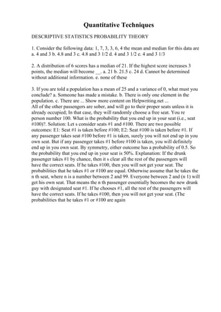 Quantitative Techniques
DESCRIPTIVE STATISTICS PROBABILITY THEORY
1. Consider the following data: 1, 7, 3, 3, 6, 4 the mean and median for this data are
a. 4 and 3 b. 4.8 and 3 c. 4.8 and 3 1/2 d. 4 and 3 1/2 e. 4 and 3 1/3
2. A distribution of 6 scores has a median of 21. If the highest score increases 3
points, the median will become __. a. 21 b. 21.5 c. 24 d. Cannot be determined
without additional information. e. none of these
3. If you are told a population has a mean of 25 and a variance of 0, what must you
conclude? a. Someone has made a mistake. b. There is only one element in the
population. c. There are ... Show more content on Helpwriting.net ...
All of the other passengers are sober, and will go to their proper seats unless it is
already occupied; In that case, they will randomly choose a free seat. You re
person number 100. What is the probability that you end up in your seat (i.e., seat
#100)?. Solution: Let s consider seats #1 and #100. There are two possible
outcomes: E1: Seat #1 is taken before #100; E2: Seat #100 is taken before #1. If
any passenger takes seat #100 before #1 is taken, surely you will not end up in you
own seat. But if any passenger takes #1 before #100 is taken, you will definitely
end up in you own seat. By symmetry, either outcome has a probability of 0.5. So
the probability that you end up in your seat is 50%. Explanation: If the drunk
passenger takes #1 by chance, then it s clear all the rest of the passengers will
have the correct seats. If he takes #100, then you will not get your seat. The
probabilities that he takes #1 or #100 are equal. Otherwise assume that he takes the
n th seat, where n is a number between 2 and 99. Everyone between 2 and (n 1) will
get his own seat. That means the n th passenger essentially becomes the new drunk
guy with designated seat #1. If he chooses #1, all the rest of the passengers will
have the correct seats. If he takes #100, then you will not get your seat. (The
probabilities that he takes #1 or #100 are again
 