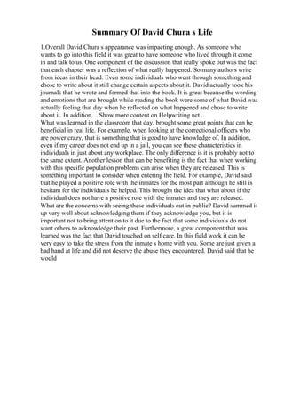 Summary Of David Chura s Life
1.Overall David Chura s appearance was impacting enough. As someone who
wants to go into this field it was great to have someone who lived through it come
in and talk to us. One component of the discussion that really spoke out was the fact
that each chapter was a reflection of what really happened. So many authors write
from ideas in their head. Even some individuals who went through something and
chose to write about it still change certain aspects about it. David actually took his
journals that he wrote and formed that into the book. It is great because the wording
and emotions that are brought while reading the book were some of what David was
actually feeling that day when he reflected on what happened and chose to write
about it. In addition,... Show more content on Helpwriting.net ...
What was learned in the classroom that day, brought some great points that can be
beneficial in real life. For example, when looking at the correctional officers who
are power crazy, that is something that is good to have knowledge of. In addition,
even if my career does not end up in a jail, you can see these characteristics in
individuals in just about any workplace. The only difference is it is probably not to
the same extent. Another lesson that can be benefiting is the fact that when working
with this specific population problems can arise when they are released. This is
something important to consider when entering the field. For example, David said
that he played a positive role with the inmates for the most part although he still is
hesitant for the individuals he helped. This brought the idea that what about if the
individual does not have a positive role with the inmates and they are released.
What are the concerns with seeing these individuals out in public? David summed it
up very well about acknowledging them if they acknowledge you, but it is
important not to bring attention to it due to the fact that some individuals do not
want others to acknowledge their past. Furthermore, a great component that was
learned was the fact that David touched on self care. In this field work it can be
very easy to take the stress from the inmate s home with you. Some are just given a
bad hand at life and did not deserve the abuse they encountered. David said that he
would
 