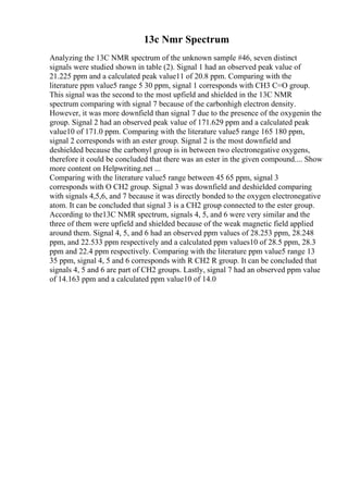 13c Nmr Spectrum
Analyzing the 13C NMR spectrum of the unknown sample #46, seven distinct
signals were studied shown in table (2). Signal 1 had an observed peak value of
21.225 ppm and a calculated peak value11 of 20.8 ppm. Comparing with the
literature ppm value5 range 5 30 ppm, signal 1 corresponds with CH3 C=O group.
This signal was the second to the most upfield and shielded in the 13C NMR
spectrum comparing with signal 7 because of the carbonhigh electron density.
However, it was more downfield than signal 7 due to the presence of the oxygenin the
group. Signal 2 had an observed peak value of 171.629 ppm and a calculated peak
value10 of 171.0 ppm. Comparing with the literature value5 range 165 180 ppm,
signal 2 corresponds with an ester group. Signal 2 is the most downfield and
deshielded because the carbonyl group is in between two electronegative oxygens,
therefore it could be concluded that there was an ester in the given compound.... Show
more content on Helpwriting.net ...
Comparing with the literature value5 range between 45 65 ppm, signal 3
corresponds with O CH2 group. Signal 3 was downfield and deshielded comparing
with signals 4,5,6, and 7 because it was directly bonded to the oxygen electronegative
atom. It can be concluded that signal 3 is a CH2 group connected to the ester group.
According to the13C NMR spectrum, signals 4, 5, and 6 were very similar and the
three of them were upfield and shielded because of the weak magnetic field applied
around them. Signal 4, 5, and 6 had an observed ppm values of 28.253 ppm, 28.248
ppm, and 22.533 ppm respectively and a calculated ppm values10 of 28.5 ppm, 28.3
ppm and 22.4 ppm respectively. Comparing with the literature ppm value5 range 13
35 ppm, signal 4, 5 and 6 corresponds with R CH2 R group. It can be concluded that
signals 4, 5 and 6 are part of CH2 groups. Lastly, signal 7 had an observed ppm value
of 14.163 ppm and a calculated ppm value10 of 14.0
 