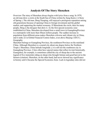 Analysis Of The Story Shenzhen
Overview The story of Shenzhen always begins with lyrics from a song: In 1979,
an old man drew a circle at the South Sea of China written by Jiang Kairu ( A Story
of Spring ). The old man, Deng Xiaoping, still enjoyed a prestigious reputation among
old generations because of opening China to foreign investment and the global
market, and supporting the market economy. If Shenzhenis the circle, then for many
people, Deng is the designer that drew it. As the first special economic zone
established in China, Shenzhen developed from a small town in GuangdongProvince
to a metropolis with more than fifteen million people. The sudden increase in
population from different areas makes Shenzhen a diverse and vibrant city in China,
and it ranks 22 in Global Financial Centres Index, even above Beijing ( GFCI ).
Geography
Shenzhen belongs to Guangdong Province, the southmost Province on the mainland
China. Although Shenzhen is a coastal city about one degree below the Northern
Tropic ( Shenzhen, China latitude longitude ), it is still not the southmost city in
Guangdong Province. Cities often have special names that reflect its trait historically.
Guangzhou, for example, is sometimes called the city of sheep due to the ancient
legend of five immortals riding on sheep who brought fortune and good harvest to the
farmers (citation). Shenzhen, on the other hand, had never showed any significance
in history until it became the Special Economic Zone. Lack in legendary tales did not
 