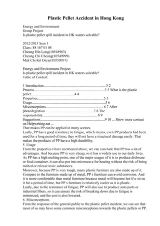 Plastic Pellet Accident in Hong Kong
Energy and Environment
Group Project
Is plastic pellet spill incident in HK waters solvable?
2012/2013 Sem 1
Class: 88 167 01 08
Cheung Hin Long(10548963)
Cheung Chi Cheung(10549999)
Mak Chi Kit Oscar(10550937)
Energy and Environment Project
Is plastic pellet spill incident in HK waters solvable?
Table of Content
1 Introduction.....................................................................3 2
Process..............................................................................3 3 What is the plastic
pellet................................................4 4
Properties.........................................................................5 5
Usage.................................................................................5 6
Misconceptions............................................................... 6 7 After
photodegration......................................................7 8 The
responsibility.............................................................8 9
Suggestions.......................................................................9 10 ... Show more content
on Helpwriting.net ...
That makes PP can be applied in many sectors.
Lastly, PP has a good resistance to fatigue, which means, even PP products had been
used for a long period of time, they will not have a structural damage easily. That
makes the products of PP have a high durability.
5. Usage
From the properties I have mentioned above, we can conclude that PP has a lot of
advantages. And because PP is very cheap, so it has a widely use in our daily lives.
As PP has a high melting point, one of the major usages of it is to produce dishware
or food container, it can also put into microwave for heating without the risk of being
melted or release toxic substances.
Moreover, because PP is very tough, many plastic furniture are also made up of it.
Compare to the furniture made up of metal, PP s furniture can avoid corrosion. And
it is more comfortable than metal furniture because metal will become hot if u sit on
it for a period of time, but PP s furniture is relatively cooler as it is plastic.
Lastly, due to the resistance of fatigue, PP will also use to produce auto parts or
industrial fibers, so it can ensure the risk of breaking down due to fatigue is
minimized, and the cost is also lowered.
6. Misconceptions
From the response of the general public to the plastic pellet incident, we can see that
most of us may have some common misconceptions towards the plastic pellets or PP.
 