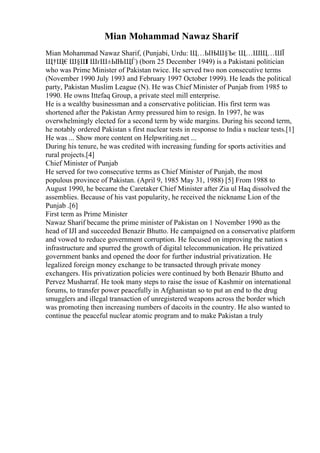Mian Mohammad Nawaz Sharif
Mian Mohammad Nawaz Sharif, (Punjabi, Urdu: Щ…ЫЊШ§Ъє Щ…ШЩ…ШЇ
Щ†Щ€Ш§Ш
І ШґШ±ЫЊЩЃ) (born 25 December 1949) is a Pakistani politician
who was Prime Minister of Pakistan twice. He served two non consecutive terms
(November 1990 July 1993 and February 1997 October 1999). He leads the political
party, Pakistan Muslim League (N). He was Chief Minister of Punjab from 1985 to
1990. He owns Ittefaq Group, a private steel mill enterprise.
He is a wealthy businessman and a conservative politician. His first term was
shortened after the Pakistan Army pressured him to resign. In 1997, he was
overwhelmingly elected for a second term by wide margins. During his second term,
he notably ordered Pakistan s first nuclear tests in response to India s nuclear tests.[1]
He was ... Show more content on Helpwriting.net ...
During his tenure, he was credited with increasing funding for sports activities and
rural projects.[4]
Chief Minister of Punjab
He served for two consecutive terms as Chief Minister of Punjab, the most
populous province of Pakistan. (April 9, 1985 May 31, 1988) [5] From 1988 to
August 1990, he became the Caretaker Chief Minister after Zia ul Haq dissolved the
assemblies. Because of his vast popularity, he received the nickname Lion of the
Punjab .[6]
First term as Prime Minister
Nawaz Sharif became the prime minister of Pakistan on 1 November 1990 as the
head of IJI and succeeded Benazir Bhutto. He campaigned on a conservative platform
and vowed to reduce government corruption. He focused on improving the nation s
infrastructure and spurred the growth of digital telecommunication. He privatized
government banks and opened the door for further industrial privatization. He
legalized foreign money exchange to be transacted through private money
exchangers. His privatization policies were continued by both Benazir Bhutto and
Pervez Musharraf. He took many steps to raise the issue of Kashmir on international
forums, to transfer power peacefully in Afghanistan so to put an end to the drug
smugglers and illegal transaction of unregistered weapons across the border which
was promoting then increasing numbers of dacoits in the country. He also wanted to
continue the peaceful nuclear atomic program and to make Pakistan a truly
 
