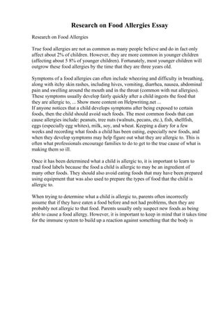 Research on Food Allergies Essay
Research on Food Allergies
True food allergies are not as common as many people believe and do in fact only
affect about 2% of children. However, they are more common in younger children
(affecting about 5 8% of younger children). Fortunately, most younger children will
outgrow these food allergies by the time that they are three years old.
Symptoms of a food allergies can often include wheezing and difficulty in breathing,
along with itchy skin rashes, including hives, vomiting, diarrhea, nausea, abdominal
pain and swelling around the mouth and in the throat (common with nut allergies).
These symptoms usually develop fairly quickly after a child ingests the food that
they are allergic to, ... Show more content on Helpwriting.net ...
If anyone notices that a child develops symptoms after being exposed to certain
foods, then the child should avoid such foods. The most common foods that can
cause allergies include: peanuts, tree nuts (walnuts, pecans, etc.), fish, shellfish,
eggs (especially egg whites), milk, soy, and wheat. Keeping a diary for a few
weeks and recording what foods a child has been eating, especially new foods, and
when they develop symptoms may help figure out what they are allergic to. This is
often what professionals encourage families to do to get to the true cause of what is
making them so ill.
Once it has been determined what a child is allergic to, it is important to learn to
read food labels because the food a child is allergic to may be an ingredient of
many other foods. They should also avoid eating foods that may have been prepared
using equipment that was also used to prepare the types of food that the child is
allergic to.
When trying to determine what a child is allergic to, parents often incorrectly
assume that if they have eaten a food before and not had problems, then they are
probably not allergic to that food. Parents usually only suspect new foods as being
able to cause a food allergy. However, it is important to keep in mind that it takes time
for the immune system to build up a reaction against something that the body is
 