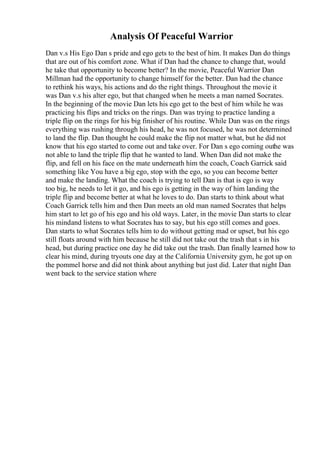 Analysis Of Peaceful Warrior
Dan v.s His Ego Dan s pride and ego gets to the best of him. It makes Dan do things
that are out of his comfort zone. What if Dan had the chance to change that, would
he take that opportunity to become better? In the movie, Peaceful Warrior Dan
Millman had the opportunity to change himself for the better. Dan had the chance
to rethink his ways, his actions and do the right things. Throughout the movie it
was Dan v.s his alter ego, but that changed when he meets a man named Socrates.
In the beginning of the movie Dan lets his ego get to the best of him while he was
practicing his flips and tricks on the rings. Dan was trying to practice landing a
triple flip on the rings for his big finisher of his routine. While Dan was on the rings
everything was rushing through his head, he was not focused, he was not determined
to land the flip. Dan thought he could make the flip not matter what, but he did not
know that his ego started to come out and take over. For Dan s ego coming outhe was
not able to land the triple flip that he wanted to land. When Dan did not make the
flip, and fell on his face on the mate underneath him the coach, Coach Garrick said
something like You have a big ego, stop with the ego, so you can become better
and make the landing. What the coach is trying to tell Dan is that is ego is way
too big, he needs to let it go, and his ego is getting in the way of him landing the
triple flip and become better at what he loves to do. Dan starts to think about what
Coach Garrick tells him and then Dan meets an old man named Socrates that helps
him start to let go of his ego and his old ways. Later, in the movie Dan starts to clear
his mindand listens to what Socrates has to say, but his ego still comes and goes.
Dan starts to what Socrates tells him to do without getting mad or upset, but his ego
still floats around with him because he still did not take out the trash that s in his
head, but during practice one day he did take out the trash. Dan finally learned how to
clear his mind, during tryouts one day at the California University gym, he got up on
the pommel horse and did not think about anything but just did. Later that night Dan
went back to the service station where
 