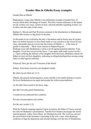 Gender Bias in Othello Essay examples
Gender Bias in Othello
Shakespeare s tragic play Othello is an unfortunate example of gender bias, of
sexism which takes advantage of women. The three women characters in the drama
are all, in their own ways, victims of men s skewed attitudes regarding women. Let
us delve into this topic in this essay.
Barbara A. Mowat and Paul Werstine comment in the Introduction to Shakespeare:
Othello that sexism is a big factor in the play:
At this point in our civilization the play s fascination and its horror may be greater
than ever before because we have been made so very sensitive to the issues of race,
class, and gender that are woven into the texture of Othello. [. . .] The issue of
gender is especially ... Show more content on Helpwriting.net ...
Roderigo even calls Desdemona s action a revolt against paternal authority: Your
daughter, if you have not given her leave, / I say again, hath made a gross revolt [. .
.] . Upon verifying the absence of his daughter from the home, Brabantio exhorts all
fathers to trust not their daughters, indicating an alleged predisposition among young
ladies to rebel against authority:
O heaven! How got she out? O treason of the blood!
Fathers, from hence trust not your daughters minds
By what you see them act. (1.1)
Othello, the general and protagonist, seems initially to be totally lacking in sexism.
He loves Desdemona as an equal and accepts her with no preconditions:
As this that I have reach d: for know, Iago,
But that I love the gentle Desdemona,
I would not my unhoused free condition
Put into circumscription and confine
For the sea s worth. (1.2)
With the Turkish campaign against Cyprus in motion, the Duke of Venice scarcely
has time for Brabantio s protestations. And the First Senator encourages the newly
married general: Adieu, brave Moor, use Desdemona well. The word use conveys
the sexist belief of the husband s ownership of the wife. Later, when Roderigo
confesses to Iago his depression and suicidal feelings over the loss of Desdemona,
 
