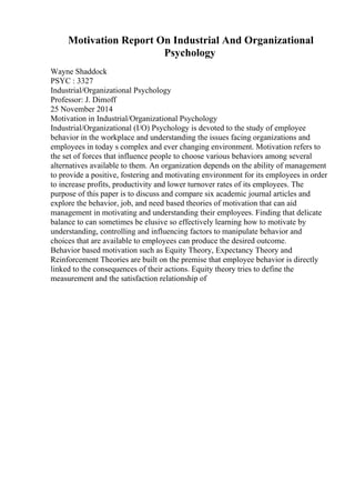 Motivation Report On Industrial And Organizational
Psychology
Wayne Shaddock
PSYC : 3327
Industrial/Organizational Psychology
Professor: J. Dimoff
25 November 2014
Motivation in Industrial/Organizational Psychology
Industrial/Organizational (I/O) Psychology is devoted to the study of employee
behavior in the workplace and understanding the issues facing organizations and
employees in today s complex and ever changing environment. Motivation refers to
the set of forces that influence people to choose various behaviors among several
alternatives available to them. An organization depends on the ability of management
to provide a positive, fostering and motivating environment for its employees in order
to increase profits, productivity and lower turnover rates of its employees. The
purpose of this paper is to discuss and compare six academic journal articles and
explore the behavior, job, and need based theories of motivation that can aid
management in motivating and understanding their employees. Finding that delicate
balance to can sometimes be elusive so effectively learning how to motivate by
understanding, controlling and influencing factors to manipulate behavior and
choices that are available to employees can produce the desired outcome.
Behavior based motivation such as Equity Theory, Expectancy Theory and
Reinforcement Theories are built on the premise that employee behavior is directly
linked to the consequences of their actions. Equity theory tries to define the
measurement and the satisfaction relationship of
 