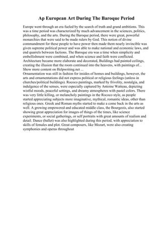 Ap European Art During The Baroque Period
Europe went through an era fueled by the search of truth and grand ambitions. This
was a time period was characterized by much advancement in the sciences, politics,
philosophy, and the arts. During the Baroque period, there were great, powerful
monarchies that were said to be made rulers by God. This notion of divine
commandment for these people to have power then made them nearly invincible was
given supreme political power and was able to make national and economic laws, and
end quarrels between factions. The Baroque era was a time when simplicity and
embellishment were combined, and when science and faith were conflicted.
Architecture became more elaborate and decorated, Buildings had painted ceilings,
creating the illusion that the room continued into the heavens, with paintings of...
Show more content on Helpwriting.net ...
Ornamentation was still in fashion for insides of homes and buildings, however, the
arts and ornamentations did not express political or religious feelings (unless in
churches/political buildings). Rococo paintings, marked by frivolity, nostalgia, and
indulgence of the senses, were especially captured by Antoine Watteau, depicting
wistful moods, peaceful settings, and dreamy atmospheres with pastel colors. There
was very little killing, or melancholy paintings in the Rococo style, as people
started appreciating subjects more imaginative, mythical, romantic ideas, other than
religious ones. Greek and Roman myths started to make a come back in the arts as
well. A growing empowered and educated middle class, the Bourgeois, also started
showing great appreciation for images of things of the times, like science
experiments, or social gatherings, or self portraits with great amounts of realism and
detail. Dance (ballet) was also highlighted during this period, with appreciation to
skills of females and plot. Great composers, like Mozart, were also creating
symphonies and operas throughout
 