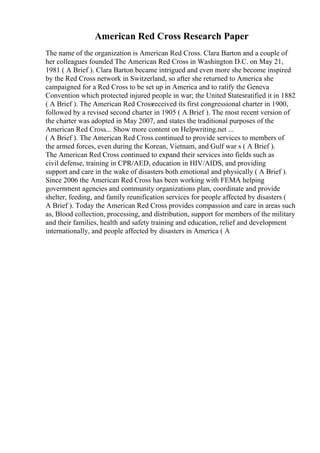 American Red Cross Research Paper
The name of the organization is American Red Cross. Clara Barton and a couple of
her colleagues founded The American Red Cross in Washington D.C. on May 21,
1981 ( A Brief ). Clara Barton became intrigued and even more she become inspired
by the Red Cross network in Switzerland, so after she returned to America she
campaigned for a Red Cross to be set up in America and to ratify the Geneva
Convention which protected injured people in war; the United Statesratified it in 1882
( A Brief ). The American Red Crossreceived its first congressional charter in 1900,
followed by a revised second charter in 1905 ( A Brief ). The most recent version of
the charter was adopted in May 2007, and states the traditional purposes of the
American Red Cross... Show more content on Helpwriting.net ...
( A Brief ). The American Red Cross continued to provide services to members of
the armed forces, even during the Korean, Vietnam, and Gulf war s ( A Brief ).
The American Red Cross continued to expand their services into fields such as
civil defense, training in CPR/AED, education in HIV/AIDS, and providing
support and care in the wake of disasters both emotional and physically ( A Brief ).
Since 2006 the American Red Cross has been working with FEMA helping
government agencies and community organizations plan, coordinate and provide
shelter, feeding, and family reunification services for people affected by disasters (
A Brief ). Today the American Red Cross provides compassion and care in areas such
as, Blood collection, processing, and distribution, support for members of the military
and their families, health and safety training and education, relief and development
internationally, and people affected by disasters in America ( A
 