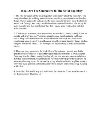 What Are The Characters In The Novel Paperboy
1, The first paragraph of the novel Paperboy talks mainly about the characters. The
story talks about the stabbing so the character may have experienced some horrible
things. Then it goes on by stating why the main character (Victor) has a disability to
have a talk fluently. And lastly, it said that characternamed Mam has lain too by the
main character and that might mean they don t have a good relationship with the
main character.
2. If a character in the story was represented by an animal I would classify Victor as
a snake and Ara T as a rat. Victor is a snake because people actually call him a
snake. They call him that since he hisses whenever he s stuck on a word so he
could sneak up on it. Ara T is a rat because he collects trash, has dirty baggy clothes,
and goes around the streets. This portrays a rat because they re dirty and roam the
streets.
3. There are many patterns in the book. One of the patterns I spotted was that he
goes to knock on the door to collected weekly fees and at first he is always scared.
But every time he talks to a neighbor they all give him warm welcomes and shows
that they can understand and care for him. Another pattern I spotted was always he
messes up in every house. He messed by saying a bad word to the neighbor, messes
up by leaving a question and standing there for a minute, and he messed up by lying
to Mrs.Rat.
4. An artifact that would help you understand the character IS this book because it s
his diary/memoir. There is a lot
 