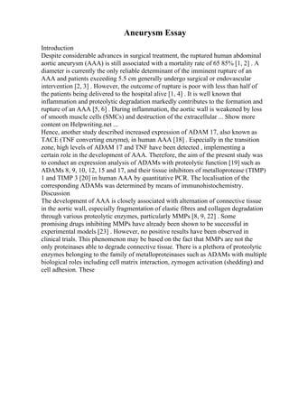 Aneurysm Essay
Introduction
Despite considerable advances in surgical treatment, the ruptured human abdominal
aortic aneurysm (AAA) is still associated with a mortality rate of 65 85% [1, 2] . A
diameter is currently the only reliable determinant of the imminent rupture of an
AAA and patients exceeding 5.5 cm generally undergo surgical or endovascular
intervention [2, 3] . However, the outcome of rupture is poor with less than half of
the patients being delivered to the hospital alive [1, 4] . It is well known that
inflammation and proteolytic degradation markedly contributes to the formation and
rupture of an AAA [5, 6] . During inflammation, the aortic wall is weakened by loss
of smooth muscle cells (SMCs) and destruction of the extracellular ... Show more
content on Helpwriting.net ...
Hence, another study described increased expression of ADAM 17, also known as
TACE (TNF converting enzyme), in human AAA [18] . Especially in the transition
zone, high levels of ADAM 17 and TNF have been detected , implementing a
certain role in the development of AAA. Therefore, the aim of the present study was
to conduct an expression analysis of ADAMs with proteolytic function [19] such as
ADAMs 8, 9, 10, 12, 15 and 17, and their tissue inhibitors of metalloprotease (TIMP)
1 and TIMP 3 [20] in human AAA by quantitative PCR. The localisation of the
corresponding ADAMs was determined by means of immunohistochemistry.
Discussion
The development of AAA is closely associated with alternation of connective tissue
in the aortic wall, especially fragmentation of elastic fibres and collagen degradation
through various proteolytic enzymes, particularly MMPs [8, 9, 22] . Some
promising drugs inhibiting MMPs have already been shown to be successful in
experimental models [23] . However, no positive results have been observed in
clinical trials. This phenomenon may be based on the fact that MMPs are not the
only proteinases able to degrade connective tissue. There is a plethora of proteolytic
enzymes belonging to the family of metalloproteinases such as ADAMs with multiple
biological roles including cell matrix interaction, zymogen activation (shedding) and
cell adhesion. These
 