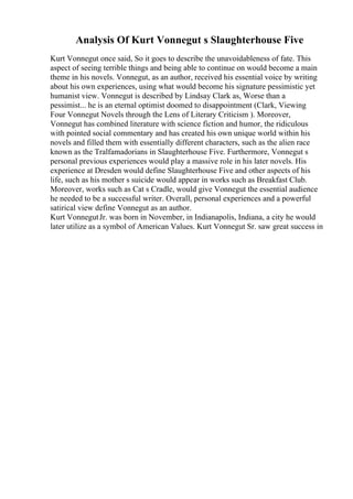 Analysis Of Kurt Vonnegut s Slaughterhouse Five
Kurt Vonnegut once said, So it goes to describe the unavoidableness of fate. This
aspect of seeing terrible things and being able to continue on would become a main
theme in his novels. Vonnegut, as an author, received his essential voice by writing
about his own experiences, using what would become his signature pessimistic yet
humanist view. Vonnegut is described by Lindsay Clark as, Worse than a
pessimist... he is an eternal optimist doomed to disappointment (Clark, Viewing
Four Vonnegut Novels through the Lens of Literary Criticism ). Moreover,
Vonnegut has combined literature with science fiction and humor, the ridiculous
with pointed social commentary and has created his own unique world within his
novels and filled them with essentially different characters, such as the alien race
known as the Tralfamadorians in Slaughterhouse Five. Furthermore, Vonnegut s
personal previous experiences would play a massive role in his later novels. His
experience at Dresden would define Slaughterhouse Five and other aspects of his
life, such as his mother s suicide would appear in works such as Breakfast Club.
Moreover, works such as Cat s Cradle, would give Vonnegut the essential audience
he needed to be a successful writer. Overall, personal experiences and a powerful
satirical view define Vonnegut as an author.
Kurt VonnegutJr. was born in November, in Indianapolis, Indiana, a city he would
later utilize as a symbol of American Values. Kurt Vonnegut Sr. saw great success in
 