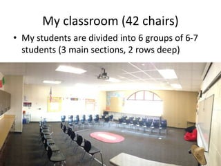 The U and the O
• The majority of teachers with desk-less
classrooms prefer to arrange their chairs in a
U-shape or in a circle
• This allows for more movement in the center
of the classroom.
• And it opens up the classroom where students
see and notice each other.
 