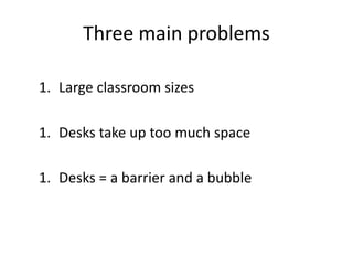 Three main problems
1. Large classroom sizes
1. Desks limit space
1. Desks are barriers
 