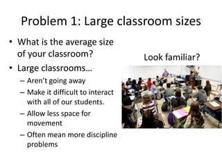 Problem 1: Large classroom sizes
• What is the average size of your classroom?
• What is the function of the physical space in your
classroom?
• How well can you see your students’ work or hear your
students’ speech?
• Can you easily move around your classroom?
• How quickly can you make it from one side to the other?
 