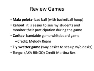 Brain Break Games
• Brain breaks – most involve circles
• La bebé mala (Bad baby)
• Sillas musicales (Musical chairs)
• Cuatro rincones (4 corners)
• Casa, arbol, roca (House, tree, rock)
• Pasa la sonrisa (Pass the smile)
• Globo en el aire (Balloon in the air)
• No me mires (Don’t look at me)
• Eiminación (Elimination)
 