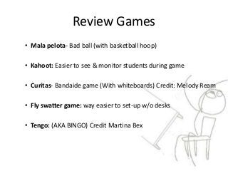 Review Games
• Mala pelota- Bad ball (with basketball hoop)
• Kahoot: Easier to see & monitor students during game
• Curitas- Bandaide game (With whiteboards) Credit: Melody Ream
• Fly swatter game: way easier to set-up w/o desks
• Tengo: (AKA BINGO) Credit Martina Bex
 