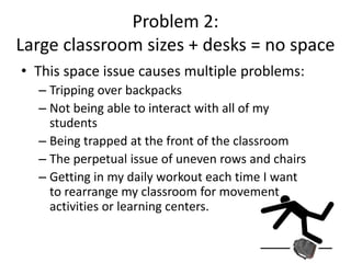 Problem 2: Desks limit space
• Have you ever tripped over a backpack?
• Have you ever been trapped at the front of your classroom?
• Have you ever had to rearrange 40 desks?
• Have you ever forgotten to remind you kids to straighten their
desks?
• How well/quickly can you transition into a movement activity?
 