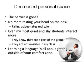 Space
Personal space vs. communal space
• How does maintaining personal space impede
communication and interaction?
• How are we getting our students out of their
personal bubbles?
• How well de we encourage risk taking and
error making?
• How often do we, as teachers, hide at the
front of the classroom?
 