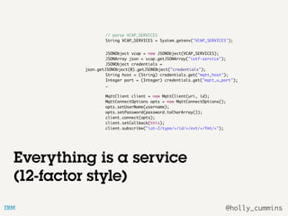 @holly_cummins
// parse VCAP_SERVICES
String VCAP_SERVICES = System.getenv("VCAP_SERVICES");
JSONObject vcap = new JSONObject(VCAP_SERVICES);
JSONArray json = vcap.getJSONArray("iotf-service");
JSONObject credentials =
json.getJSONObject(0).getJSONObject("credentials");
String host = (String) credentials.get("mqtt_host");
Integer port = (Integer) credentials.get("mqtt_u_port");
…
MqttClient client = new MqttClient(uri, id);
MqttConnectOptions opts = new MqttConnectOptions();
opts.setUserName(username);
opts.setPassword(password.toCharArray());
client.connect(opts);
client.setCallback(this);
client.subscribe("iot-2/type/+/id/+/evt/+/fmt/+");
Everything is a service
(12-factor style)
 