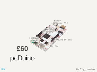 @holly_cummins
pcDuino
£60
Dual-core
CPU
4 GB ﬂash
storage
1 GB RAM
“Arduino-ish” pins
Wi-ﬁ
Battery
connector
 