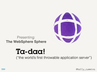 @holly_cummins
Ta-daa!
Presenting:
The WebSphere Sphere
(“the cuddly application server”)(“the world’s ﬁrst throwable application server”)
 