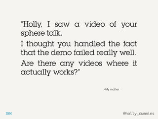 @holly_cummins
–My mother
“Holly, I saw a video of your
sphere talk.
I thought you handled the fact
that the demo failed really well.
Are there any videos where it
actually works?”
 