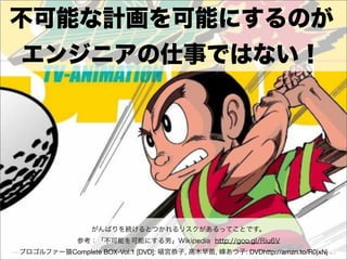 不可能な計画を可能にするのが
エンジニアの仕事ではない！




                 がんばりを続けるとつかれるリスクがあるってことです。
              参考：「不可能を可能にする男」Wikipedia http://goo.gl/Riu6V
プロゴルファー猿Complete BOX-Vol.1 [DVD]: 頓宮恭子, 高木早苗, 峰あつ子: DVDhttp://amzn.to/R0jxNj
 