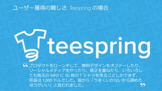 10
ユーザー獲得の難しさ: Teespring の場合
プロダクトをローンチして、無料デザインをオファーしたり、
ソーシャルメディアをやったり、修正を重ねたり、いろいろし
ても地元の NPO に 50 枚の T シャツを売ることしかできず、
収益は 1,000 ドルでした。皆から「うまくいかないから諦めた
ほうがいい」と言われました。
 