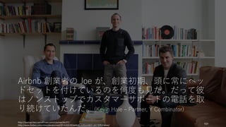 Airbnb 創業者の Joe が、創業初期、頭に常にヘッ
ドセットを付けているのを何度も見た。だって彼
はノンストップでカスタマーサポートの電話を取
り続けていたんだ。(Kevin Hale – Partner, Y Combinator)
http://startupclass.samaltman.com/courses/lec07/
http://www.forbes.com/sites/alexkonrad/2014/03/20/airbnb-cofounders-are-billionaires/
101
 