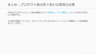今回はプロダクトリリース後の課題のうち「初期のユーザー獲得」につい
ての考え方を中心に解説する。
その他の問題については、スタートアップにおけるオペレーションの課題として別途解説
を行う（予定）。
14
まとめ：プロダクト後は色々変わる覚悟が必要
 