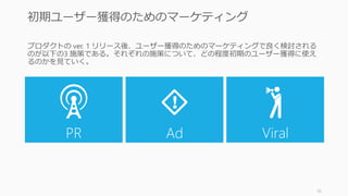 プロダクトの ver. 1 リリース後、ユーザー獲得のためのマーケティングで良く検討される
のが以下の3 施策である。それぞれの施策について、どの程度初期のユーザー獲得に使え
るのかを見ていく。
16
初期ユーザー獲得のためのマーケティング？
PR Ad Viral
 